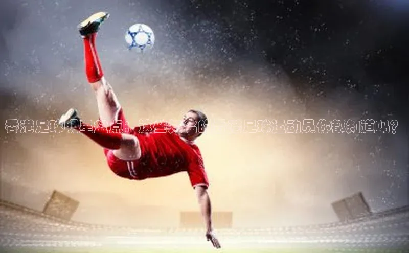 易游体育app下载安装最新版光魔科技香港足球明星盘点：这些知名的香港足球运动员你都知道吗？