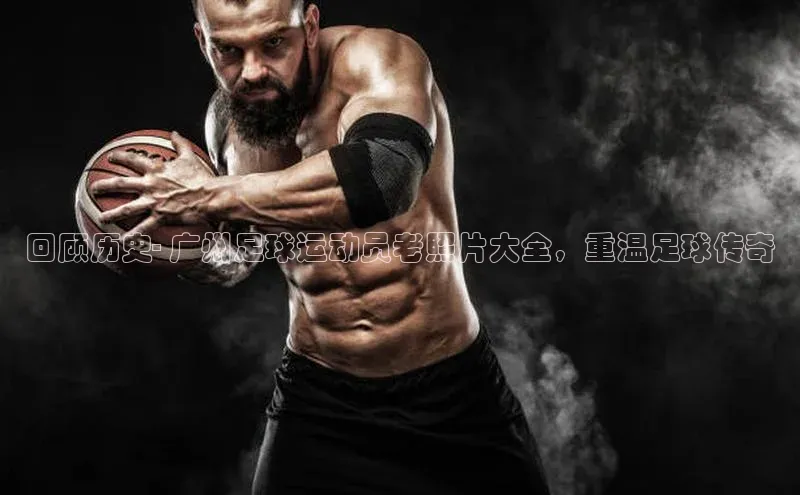 米乐·M6官网蓝色光标回顾历史- 广州足球运动员老照片大全，重温足球传奇