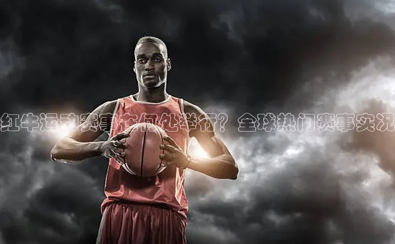 红牛运动赛事在何处举行？全球热门赛事实况