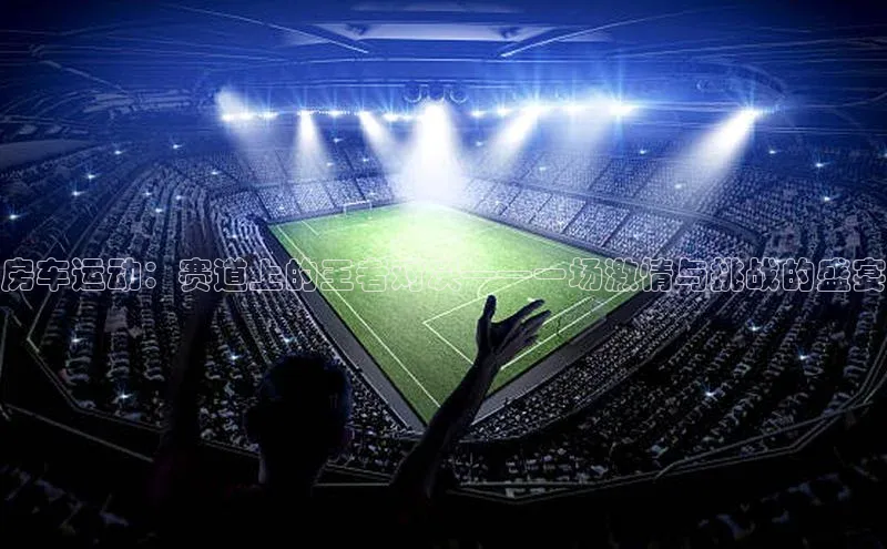 房车运动：赛道上的王者对决——一场激情与挑战的盛宴