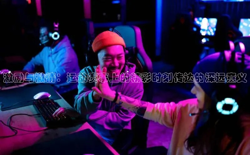 激励与激情：运动赛事上的精彩时刻传达的深远意义