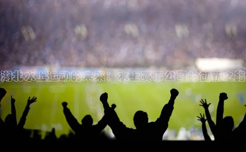 湖北水上运动的未来：水上赛事公司的创新之路